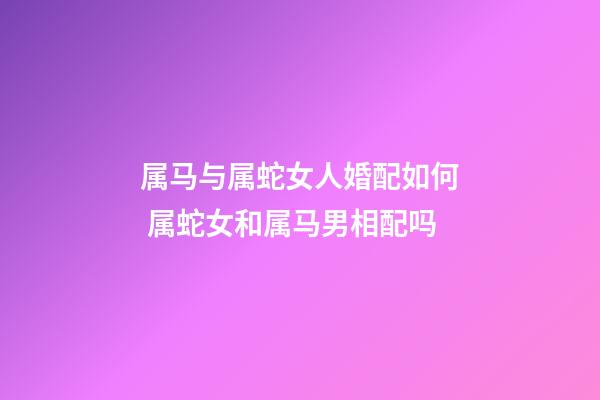 属马与属蛇女人婚配如何 属蛇女和属马男相配吗-第1张-观点-玄机派